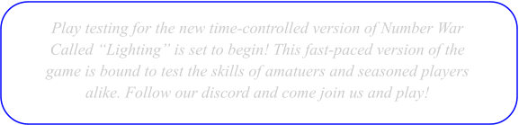 Play testing for the new time-controlled version of Number War  Called �Lighting� is set to begin! This fast-paced version of the  game is bound to test the skills of amatuers and seasoned players alike. Follow our discord and come join us and play!