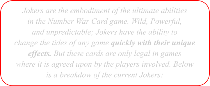 Jokers are the embodiment of the ultimate abilities in the Number War Card game. Wild, Powerful, and unpredictable; Jokers have the ability to change the tides of any game quickly with their unique effects. But these cards are only legal in games where it is agreed upon by the players involved. Below is a breakdow of the current Jokers: