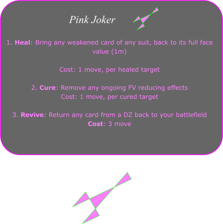 1. Heal: Bring any weakened card of any suit, back to its full face value (1m)   Cost: 1 move, per healed target  2. Cure: Remove any ongoing FV reducing effects Cost: 1 move, per cured target  3. Revive: Return any card from a DZ back to your battlefield Cost: 3 move  Pink Joker