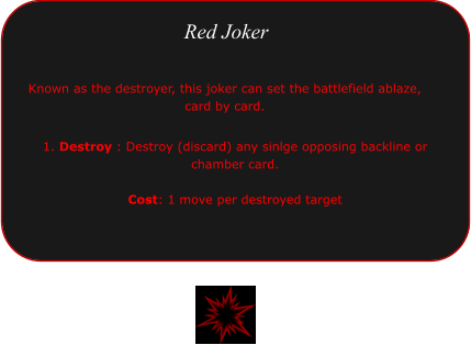 1. Destroy : Destroy (discard) any sinlge opposing backline or chamber card.   Cost: 1 move per destroyed target  Red Joker Known as the destroyer, this joker can set the battlefield ablaze, card by card.