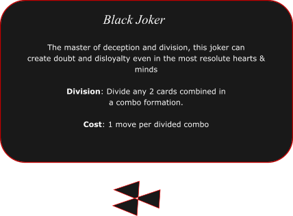 The master of deception and division, this joker can  create doubt and disloyalty even in the most resolute hearts & minds  Division: Divide any 2 cards combined in a combo formation.  Cost: 1 move per divided combo  Black Joker