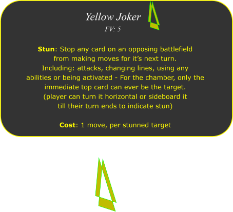 Yellow Joker FV: 5  Stun: Stop any card on an opposing battlefield from making moves for it�s next turn.  Including: attacks, changing lines, using any  abilities or being activated - For the chamber, only the immediate top card can ever be the target. (player can turn it horizontal or sideboard it  till their turn ends to indicate stun)  Cost: 1 move, per stunned target