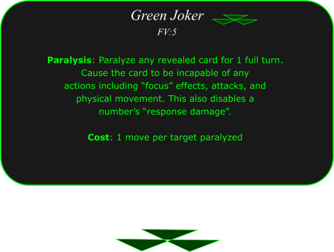 Green Joker FV:5 Paralysis: Paralyze any revealed card for 1 full turn.  Cause the card to be incapable of any  actions including �focus� effects, attacks, and  physical movement. This also disables a  number�s �response damage�.  Cost: 1 move per target paralyzed