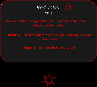 Destroy : Destroy (discard) any single opposing backline  or chamber card.   Cost: 1 move per destroyed target  Red Joker FV: 5 Known as the destroyer, this joker can set the battlefield  ablaze, card by card.