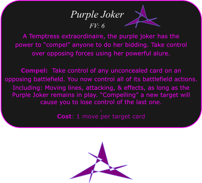 Purple Joker FV: 6 A Temptress extraordinaire, the purple joker has the  power to �compel� anyone to do her bidding. Take control over opposing forces using her powerful alure.  Compel:  Take control of any unconcealed card on an  opposing battlefield. You now control all of its battlefield actions.  Including: Moving lines, attacking, & effects, as long as the  Purple Joker remains in play. �Compelling� a new target will  cause you to lose control of the last one. . Cost: 1 move per target card