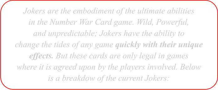 Jokers are the embodiment of the ultimate abilities in the Number War Card game. Wild, Powerful, and unpredictable; Jokers have the ability to change the tides of any game quickly with their unique effects. But these cards are only legal in games where it is agreed upon by the players involved. Below is a breakdow of the current Jokers: